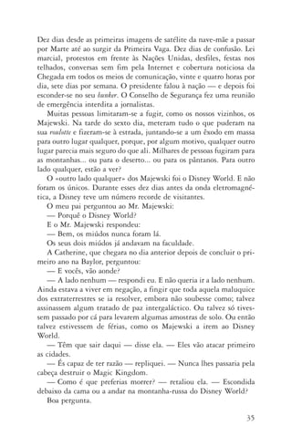 35
Dez dias desde as primeiras imagens de satélite da nave­‑mãe a passar
por Marte até ao surgir da Primeira Vaga. Dez dias de confusão. Lei
marcial, protestos em frente às Nações Unidas, desfiles, festas nos
telhados, conversas sem fim pela Internet e cobertura noticiosa da
Chegada em todos os meios de comunicação, vinte e quatro horas por
dia, sete dias por semana. O presidente falou à nação — e depois foi
esconder­‑se no seu bunker. O Conselho de Segurança fez uma reunião
de emergência interdita a jornalistas.
Muitas pessoas limitaram­‑se a fugir, como os nossos vizinhos, os
Majewski. Na tarde do sexto dia, meteram tudo o que puderam na
sua roulotte e fizeram­‑se à estrada, juntando­‑se a um êxodo em massa
para outro lugar qualquer, porque, por algum motivo, qualquer outro
lugar parecia mais seguro do que ali. Milhares de pessoas fugiram para
as montanhas... ou para o deserto... ou para os pântanos. Para outro
lado qualquer, estão a ver?
O «outro lado qualquer» dos Majewski foi o Disney World. E não
foram os únicos. Durante esses dez dias antes da onda eletromagné‑
tica, a Disney teve um número­recorde de visitantes.
O meu pai perguntou ao Mr. Majewski:
—	Porquê o Disney World?
E o Mr. Majewski respondeu:
—	Bem, os miúdos nunca foram lá.
Os seus dois miúdos já andavam na faculdade.
A Catherine, que chegara no dia anterior depois de concluir o pri­
meiro ano na Baylor, perguntou:
—	E vocês, vão aonde?
—	A lado nenhum — respondi eu. E não queria ir a lado nenhum.
Ainda estava a viver em negação, a fingir que toda aquela maluquice
dos extraterrestres se ia resolver, embora não soubesse como; talvez
assinassem algum tratado de paz intergaláctico. Ou talvez só tives‑
sem passado por cá para levarem algumas amostras de solo. Ou então
talvez estivessem de férias, como os Majewski a irem ao Disney
World.
—	Têm que sair daqui — disse ela. — Eles vão atacar primeiro
as cidades.
—	És capaz de ter razão — repliquei. — Nunca lhes passaria pela
cabeça destruir o Magic Kingdom.
—	Como é que preferias morrer? — retaliou ela. — Escondida
debaixo da cama ou a andar na montanha­‑russa do Disney World?
Boa pergunta.
AQuintaOnda_PDF_imac.indd 35 3/26/14 4:10 PM
 
