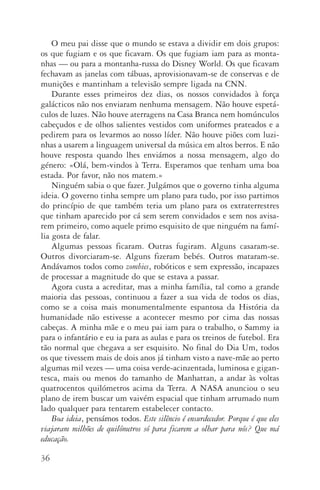 36
O meu pai disse que o mundo se estava a dividir em dois grupos:
os que fugiam e os que ficavam. Os que fugiam iam para as monta‑
nhas — ou para a montanha­‑russa do Disney World. Os que ficavam
fechavam as janelas com tábuas, aprovisionavam­‑se de conservas e de
munições e mantinham a televisão sempre ligada na CNN.
Durante esses primeiros dez dias, os nossos convidados­à força
galác­ticos não nos enviaram nenhuma mensagem. Não houve espetá‑
culos de luzes. Não houve aterragens na Casa Branca nem homún­culos
cabeçudos e de olhos salientes vestidos com uniformes prateados e a
pedirem para os levarmos ao nosso líder. Não houve piões com luzi­
nhas a usarem a linguagem universal da música em altos berros. E não
houve resposta quando lhes enviámos a nossa mensagem, algo do
género: «Olá, bem­‑vindos à Terra. Esperamos que tenham uma boa
estada. Por favor, não nos matem.»
Ninguém sabia o que fazer. Julgámos que o governo tinha alguma
ideia. O governo tinha sempre um plano para tudo, por isso partimos
do princípio de que também teria um plano para os extraterrestres
que tinham aparecido por cá sem serem convidados e sem nos avisa‑
rem primeiro, como aquele primo esquisito de que ninguém na famí‑
lia gosta de falar.
Algumas pessoas ficaram. Outras fugiram. Alguns casaram­‑se.
Outros divorciaram­‑se. Alguns fizeram bebés. Outros mataram­‑se.
Andávamos todos como zombies, robóticos e sem expressão, incapazes
de processar a magnitude do que se estava a passar.
Agora custa a acreditar, mas a minha família, tal como a grande
maioria das pessoas, continuou a fazer a sua vida de todos os dias,
como se a coisa mais monumentalmente espantosa da História da
humanidade não estivesse a acontecer mesmo por cima das nossas
cabeças. A minha mãe e o meu pai iam para o trabalho, o Sammy ia
para o infantário e eu ia para as aulas e para os treinos de futebol. Era
tão normal que chegava a ser esquisito. No final do Dia Um, todos
os que tivessem mais de dois anos já tinham visto a nave­‑mãe ao perto
algumas mil vezes — uma coisa verde­‑acinzentada, luminosa e gigan‑
tesca, mais ou menos do tamanho de Manhattan, a andar às voltas
quatrocentos quilómetros acima da Terra. A NASA anunciou o seu
plano de irem buscar um vaivém espacial que tinham arrumado num
lado qualquer para tentarem estabelecer contacto.
Boa ideia, pensámos todos. Este silêncio é ensurdecedor. Porque é que eles
viajaram milhões de quilómetros só para ficarem a olhar para nós? Que má
educação.
AQuintaOnda_PDF_imac.indd 36 3/26/14 4:10 PM
 