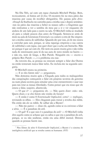 37
No Dia Três, saí com um rapaz chamado Mitchell Phelps. Bem,
tecnicamente, só fomos até lá fora. O encontro foi no meu pátio das
traseiras por causa do recolher obrigatório. Ele passou pelo drive­
‑through da Starbucks no caminho para a minha casa e depois sentámo­
‑nos no pátio das traseiras a beber os nossos cafés e a fingirmos que
não estávamos a ver a sombra do meu pai a ir e vir enquanto ele
andava de um lado para o outro na sala. O Mitchell tinha­‑se mudado
ali para a cidade poucos dias antes da Chegada. Sentava­‑se atrás de
mim na aula de Literatura Universal e eu cometi o erro de lhe empres‑
tar a minha caneta de sublinhar. Quando dei por isso, já ele me estava
a convidar para sair, porque, se uma rapariga empresta a sua caneta
de sublinhar a um rapaz, isso quer dizer que o acha um borracho. Não
sei porque é que saí com ele. Ele nem era assim muito giro e não tinha
nada de interessante para lá da sua aura de novo miúdo no bairro —
e não era, nem de longe, o Ben Parish. Ninguém era — exceto o
próprio Ben Parish —, e o problema era esse.
Ao terceiro dia, as pessoas ou estavam sempre a falar dos Outros
ou então tentavam nunca falar neles. Eu incluía­‑me na segunda cate‑
goria.
O Mitchell estava na primeira.
—	E se eles forem nós? — perguntava.
Não demorou muito após a Chegada para todos os maluquinhos
das conspirações começarem a falar em projetos secretos do governo
ou num plano secreto para simular uma crise extraterrestre e usar isso
para nos tirar as nossas liberdades. Como pensei que era nisso que ele
estava a falar, suspirei, aborrecida.
—	O que é? — perguntou ele. — Não quero dizer «nós» nós.
Quero dizer, e se eles forem nós vindos do futuro?
—	E então é como O Exterminador Implacável, certo? — repliquei,
revirando os olhos. — Eles chegaram para travar a revolta dos robôs.
Ou então são eles os robôs. Se calhar são a Skynet3
.
—	Não me parece — disse ele, agindo como se eu estivesse a falar
a sério. — É o paradoxo do avô.
—	O quê? E o que raio é o paradoxo do avô? — O Mitchell tinha
dito aquilo como se achasse que eu sabia o que era o paradoxo do avô,
porque, se eu não soubesse, então era uma débil mental. Detesto
quando as pessoas fazem isso.
3
Nos filmes da série O Exterminador Implacável, a Skynet é o sistema de
inte­ligência artificial que se revolta contra os humanos. (NT)
AQuintaOnda_PDF_imac.indd 37 3/26/14 4:10 PM
 