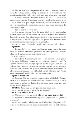 38
—	Eles, ou seja, nós, não podem voltar atrás no tempo e mudar as
coisas. Se voltasses atrás no tempo e matasses o teu avô antes de teres
nascido, então não ias poder voltar atrás no tempo para matares o teu avô.
—	E porque havias tu de querer matar o teu avô? — Torci a palhi­
nha do meu frappuccino de morango para fazer aquele chiar característico.
—	A questão é que, só por apareceres, mudas o curso da Histó­
ria — argumentou ele. Como se tivesse sido eu a puxar a conversa das
viagens no tempo.
—	Temos que falar sobre isto?
—	Que outro assunto é que há para falar? — As sobrancelhas
subiram­‑lhe quase até ao cabelo. O Mitchell tinha umas sobrance­
lhas muito grossas. Essa foi uma das primeiras coisas que reparei nele.
E roía as unhas. Essa foi a segunda coisa que reparei. Podemos saber
muito sobre uma pessoa vendo­‑lhe as cutículas.
Agarrei no meu telemóvel e mandei uma mensagem à Lizbeth.
ajuda­‑me
—	Tens medo? — perguntou ele. Estava a tentar que eu lhe desse
outra vez atenção. Ou então queria que eu o tranquilizasse. Estava a
olhar­‑me de uma maneira muito insistente.
Abanei a cabeça.
—	Estou farta da conversa, só isso. — Era mentira. Claro que eu
tinha medo. Sabia que estava a ser má, mas não consegui evitar. Por
alguma razão que não consigo explicar, estava zangada com ele. Ou
então, o que eu estava mesmo era zangada comigo por ter dito que
sim a sair com um rapaz em que não estava realmente interessada. Ou
talvez estivesse zangada com o Mitchell por ele não ser o Ben Parish,
o que não era culpa dele. Mas isso não interessava.
ajudo te a fzer o k?
—	Podemos falar de qualquer coisa — disse o Mitchell. Estava a
olhar para as roseiras e a mexer o café no fundo do copo, e ia batu‑
cando com o joelho por baixo da mesa com tanta força que fazia
tremer o meu frappuccino.
mitchell. Achei que não era preciso dizer mais nada.
—	A quem é que estás a mandar mensagens?
eu disse p n saíres c ele
—	Não conheces — respondi. não sei porque é que aceitei
—	Podemos ir a outro lado qualquer — sugeriu ele. — Queres ir
ao cinema?
—	Há um recolher obrigatório — lembrei­‑lhe. Ninguém podia
andar na rua depois das nove exceto os carros militares e as ambulâncias.
AQuintaOnda_PDF_imac.indd 38 3/26/14 4:10 PM
 