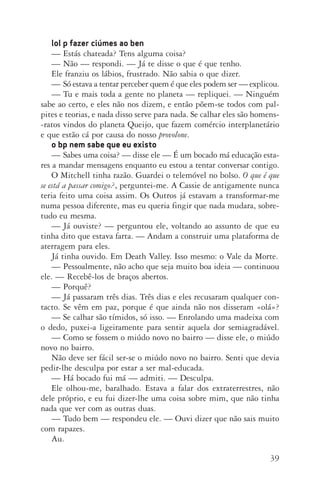 39
lol p fazer ciúmes ao ben
—	Estás chateada? Tens alguma coisa?
—	Não — respondi. — Já te disse o que é que tenho.
Ele franziu os lábios, frustrado. Não sabia o que dizer.
—	Só estava a tentar perceber quem é que eles podem ser — explicou.
—	Tu e mais toda a gente no planeta — repliquei. — Ninguém
sabe ao certo, e eles não nos dizem, e então põem­‑se todos com pal‑
pites e teorias, e nada disso serve para nada. Se calhar eles são homens­
‑ratos vindos do planeta Queijo, que fazem comércio interplanetário
e que estão cá por causa do nosso provolone.
o bp nem sabe que eu existo
—	Sabes uma coisa? — disse ele — É um bocado má educação esta­
res a mandar mensagens enquanto eu estou a tentar conversar contigo.
O Mitchell tinha razão. Guardei o telemóvel no bolso. O que é que
se está a passar comigo?, perguntei­‑me. A Cassie de antigamente nunca
teria feito uma coisa assim. Os Outros já estavam a transformar­‑me
numa pessoa diferente, mas eu queria fingir que nada mudara, sobre‑
tudo eu mesma.
—	Já ouviste? — perguntou ele, voltando ao assunto de que eu
tinha dito que estava farta. — Andam a construir uma plataforma de
aterragem para eles.
Já tinha ouvido. Em Death Valley. Isso mesmo: o Vale da Morte.
—	Pessoalmente, não acho que seja muito boa ideia — continuou
ele. — Recebê­‑los de braços abertos.
—	Porquê?
—	Já passaram três dias. Três dias e eles recusaram qualquer con‑
tacto. Se vêm em paz, porque é que ainda não nos disseram «olá»?
—	Se calhar são tímidos, só isso. — Enrolando uma madeixa com
o dedo, puxei­‑a ligeiramente para sentir aquela dor semiagradável.
—	Como se fossem o miúdo novo no bairro — disse ele, o miúdo
novo no bairro.
Não deve ser fácil ser­‑se o miúdo novo no bairro. Senti que devia
pedir­‑lhe desculpa por estar a ser mal­‑educada.
—	Há bocado fui má — admiti. — Desculpa.
Ele olhou­‑me, baralhado. Estava a falar dos extraterrestres, não
dele próprio, e eu fui dizer­‑lhe uma coisa sobre mim, que não tinha
nada que ver com as outras duas.
—	Tudo bem — respondeu ele. — Ouvi dizer que não sais muito
com rapazes.
Au.
AQuintaOnda_PDF_imac.indd 39 3/26/14 4:10 PM
 