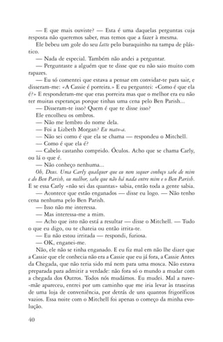 40
—	E que mais ouviste? — Esta é uma daquelas perguntas cuja
res­posta não queremos saber, mas temos que a fazer à mesma.
Ele bebeu um gole do seu latte pelo buraquinho na tampa de plás‑
tico.
—	Nada de especial. Também não andei a perguntar.
—	Perguntaste a alguém que te disse que eu não saio muito com
rapazes.
—	Eu só comentei que estava a pensar em convidar­‑te para sair, e
disseram­‑me: «A Cassie é porreira.» E eu perguntei: «Como é que ela
é?» E responderam­‑me que eras porreira mas que o melhor era eu não
ter muitas esperanças porque tinhas uma cena pelo Ben Parish...
—	Disseram­‑te isso? Quem é que te disse isso?
Ele encolheu os ombros.
—	Não me lembro do nome dela.
—	Foi a Lizbeth Morgan? Eu mato­‑a.
—	Não sei como é que ela se chama — respondeu o Mitchell.
—	Como é que ela é?
—	Cabelo castanho comprido. Óculos. Acho que se chama Carly,
ou lá o que é.
—	Não conheço nenhuma...
Oh, Deus. Uma Carly qualquer que eu nem sequer conheço sabe de mim
e do Ben Parish, ou melhor, sabe que não há nada entre mim e o Ben Parish.
E se essa Carly «não sei das quantas» sabia, então toda a gente sabia.
—	Acontece que estão enganados — disse eu logo. — Não tenho
cena nenhuma pelo Ben Parish.
—	Isso não me interessa.
—	Mas interessa­‑me a mim.
—	Acho que isto não está a resultar — disse o Mitchell. — Tudo
o que eu digo, ou te chateia ou então irrita­‑te.
—	Eu não estou irritada — respondi, furiosa.
—	 OK, enganei­‑me.
Não, ele não se tinha enganado. E eu fiz mal em não lhe dizer que
a Cassie que ele conhecia não era a Cassie que eu já fora, a Cassie Antes
da Chegada, que não teria sido má nem para uma mosca. Não estava
preparada para admitir a verdade: não fora só o mundo a mudar com
a chegada dos Outros. Todos nós mudámos. Eu mudei. Mal a nave­
‑mãe apareceu, entrei por um caminho que me iria levar às traseiras
de uma loja de conveniência, por detrás de uns quantos frigoríficos
vazios. Essa noite com o Mitchell foi apenas o começo da minha evo‑
lução.
AQuintaOnda_PDF_imac.indd 40 3/26/14 4:10 PM
 