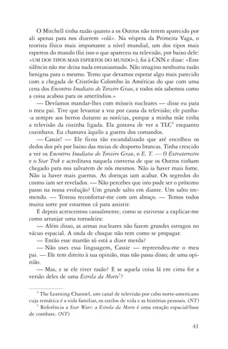 41
O Mitchell tinha razão quanto a os Outros não terem aparecido por
ali apenas para nos dizerem «olá». Na véspera da Primeira Vaga, o
teorista físico mais importante a nível mundial, um dos tipos mais
espertos do mundo (foi isso o que apareceu na televi­são, por baixo dele:
«um dos tipos mais espertos do mundo»), foi à CNN e disse: «Este
silêncio não me deixa nada entusiasmado. Não imagino nenhuma razão
benigna para o mesmo. Temo que devamos esperar algo mais parecido
com a chegada de Cristóvão Colombo às Américas do que com uma
cena dos Encontros Imediatos do Terceiro Grau, e todos nós sabemos como
a coisa acabou para os ameríndios.»
—	Devíamos mandar­‑lhes com mísseis nucleares — disse eu para
o meu pai. Tive que levantar a voz por causa da televisão; ele pu­nha­
‑a sempre aos berros durante as notícias, porque a minha mãe tinha
a televisão da cozinha ligada. Ela gostava de ver a TLC4
en­quanto
cozinhava. Eu chamava àquilo a guerra dos comandos.
—	Cassie! — Ele ficou tão escandalizado que até encolheu os
dedos dos pés por baixo das meias de desporto brancas. Tinha crescido
a ver os Encontros Imediatos do Terceiro Grau, o E. T. — O Extra­terrestre
e o Star Trek e acreditava naquela conversa de que os Outros tinham
chegado para nos salvarem de nós mesmos. Não ia haver mais fome.
Não ia haver mais guerras. As doenças iam acabar. Os segredos do
cosmo iam ser revelados. — Não percebes que isto pode ser o próximo
passo na nossa evolução? Um grande salto em diante. Um salto tre‑
mendo. — Tentou reconfortar­‑me com um abraço. — Temos todos
muita sorte por estarmos cá para assistir.
E depois acrescentou casualmente, como se estivesse a explicar­‑me
como arranjar uma torradeira:
—	Além disso, as armas nucleares não fazem grandes estragos no
vácuo espacial. A onda de choque não tem como se propagar.
—	Então esse marrão só está a dizer merda?
—	Não uses essa linguagem, Cassie — repreendeu­‑me o meu
pai. — Ele tem direito à sua opinião, mas não passa disso; de uma opi­
nião.
—	Mas, e se ele tiver razão? E se aquela coisa lá em cima for a
versão deles de uma Estrela da Morte5
?
4
The Learning Channel, um canal de televisão por cabo norte­‑americano
cuja temática é a vida familiar, os estilos de vida e as histórias pessoais. (NT)
5
Referência a Star Wars: a Estrela da Morte é uma estação espacial/base
de combate. (NT)
AQuintaOnda_PDF_imac.indd 41 3/26/14 4:10 PM
 