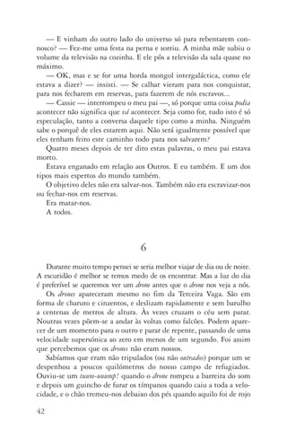 42
—	E vinham do outro lado do universo só para rebentarem con‑
nosco? — Fez­‑me uma festa na perna e sorriu. A minha mãe subiu o
volume da televisão na cozinha. E ele pôs a televisão da sala quase no
máximo.
—	OK, mas e se for uma horda mongol intergaláctica, como ele
estava a dizer? — insisti. — Se calhar vieram para nos conquistar,
para nos fecharem em reservas, para fazerem de nós escravos...
—	Cassie — interrompeu o meu pai —, só porque uma coisa podia
acontecer não significa que vá acontecer. Seja como for, tudo isto é só
especulação, tanto a conversa daquele tipo como a minha. Ninguém
sabe o porquê de eles estarem aqui. Não será igualmente possível que
eles tenham feito este caminho todo para nos salvarem?
Quatro meses depois de ter dito estas palavras, o meu pai estava
morto.
Estava enganado em relação aos Outros. E eu também. E um dos
tipos mais espertos do mundo também.
O objetivo deles não era salvar­‑nos. Também não era escravizar­‑nos
ou fechar­‑nos em reservas.
Era matar­‑nos.
A todos.
6
Durante muito tempo pensei se seria melhor viajar de dia ou de noite.
A escuridão é melhor se temos medo de os encontrar. Mas a luz do dia
é preferível se queremos ver um drone antes que o drone nos veja a nós.
Os drones apareceram mesmo no fim da Terceira Vaga. São em
forma de charuto e cinzentos, e deslizam rapidamente e sem barulho
a centenas de metros de altura. Às vezes cruzam o céu sem parar.
Noutras vezes põem­‑se a andar às voltas como falcões. Podem apare‑
cer de um momento para o outro e parar de repente, passando de uma
velocidade supersónica ao zero em menos de um segundo. Foi assim
que percebemos que os drones não eram nossos.
Sabíamos que eram não tripulados (ou não outrados) porque um se
despenhou a poucos quilómetros do nosso campo de refugiados.
Ouviu­‑se um tuum­‑uuump! quando o drone rompeu a barreira do som
e depois um guincho de furar os tímpanos quando caiu a toda a velo‑
cidade, e o chão tremeu­‑nos debaixo dos pés quando aquilo foi de rojo
AQuintaOnda_PDF_imac.indd 42 3/26/14 4:10 PM
 