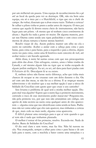 43
por um milheiral em pousio. Uma equipa de reconhecimento foi a pé
até ao local da queda para ver os destroços. OK, não era bem uma
equipa, era só o meu pai e o Hutchfield, o tipo que era o chefe do
campo. Ao voltar, disseram que o drone estava vazio. Tinham a certeza?
Se calhar o piloto tinha­‑se posto a andar antes do impacto. O meu pai
contou que aquilo lá dentro estava cheio de instrumentos; não havia
lugar para um piloto. «A menos que só tenham cinco centímetros de
altura.» Aquilo fez toda a gente rir muito. De alguma maneira, pen‑
sar nos Outros como sendo uns tipos pedinchões e com cinco centí‑
metros de altura tornava o horror menos horrível.
Resolvi viajar de dia. Assim poderia manter um olho no céu e
outro no caminho. Acabei a andar com a cabeça para cima e para
baixo, para cima e para baixo, para a esquerda e para a direita, depois
outra vez para cima, como uma fã histérica num concerto de rock, até
acabar tonta e um bocado agoniada.
Além disso, à noite há outras coisas com que nos preocuparmos
para além dos drones. Cães selvagens, coiotes, ursos e lobos vindos do
Canadá, e até mesmo algum leão ou tigre que se tenha escapado de
algum jardim zoológico. Eu sei, eu sei, até dava para fazer piadas com
O Feiticeiro de Oz. Desculpem lá se eu existo.
E, embora talvez não fizesse muita diferença, acho que tinha mais
chances de escapar se me cruzasse com um deles durante o dia. Ou
até com um dos meus, se não for eu a última. E se tropeçar noutro
sobrevivente e ele resolver que a sua melhor opção é usar a tática do
Soldado do Crucifixo com quem quer que cruze o seu caminho?
Isto levanta o problema de qual será a minha melhor opção. Dis‑
paro mal veja alguém? Espero que o outro faça o primeiro movimento,
correndo o risco de esse movimento poder matar­‑me? Pergunto­‑me,
não pela primeira vez, por que raio não arranjámos um código, um
aperto de mão secreto ou outra coisa qualquer antes de eles aparece‑
rem — alguma coisa que nos identificasse como sendo os bons. Podía­
mos não ter como saber que eles iam aparecer, mas tínhamos a certeza
de que, mais cedo ou mais tarde, alguma coisa apareceria.
É difícil planear uma estratégia para o que aí vem quando o que
aí vem não é nada que tenhamos planeado.
O melhor é tentar vê­‑los primeiro, resolvo. Escondo­‑me. Nada de
duelos. Basta de Soldados do Crucifixo!
O dia está claro e sem vento, mas faz frio. Não há nuvens no
céu. Vou avançando, sempre a olhar para cima e para baixo e de um
lado para o outro, com a mochila a bater contra uma omoplata e a
AQuintaOnda_PDF_imac.indd 43 3/26/14 4:10 PM
 