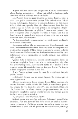 45
Alguém ao fundo da sala deu um gritinho. Clássico. Não importa
a hora do dia a que aconteça — falha a eletricidade e alguém guincha
como se o edifício estivesse todo a vir abaixo.
Ms. Paulson disse­‑nos para ficarmos nos nossos lugares. Isso é a
outra coisa que as pessoas fazem quando falha a eletricidade. Saltam
logo da cadeira para... Para quê? É esquisito. Estamos tão habituados
à eletricidade que, quando falha, não sabemos o que fazer. Por isso
saltamos logo da cadeira, ou então gritamos ou começamos a tagare‑
lar como idiotas. Entramos em pânico. É como se nos tivessem cor‑
tado o oxigénio. Mas a Chegada só piorou a reação. Dez dias de
for­migueiros, à espera de que aconteça alguma coisa mas sem nada
acontecer, deixa­‑nos enervados.
Por isso, quando eles nos cortaram a luz, passámo­‑nos um bocado
mais do que seria normal.
Começaram todos a falar ao mesmo tempo. Quando anunciei que
o meu telemóvel tinha deixado de funcionar, todos tiraram para fora o
seu telemóvel apagado. O Neal Croskey, que estava sentado ao fundo
da sala a ouvir o iPod enquanto Ms. Paulson ia dando a matéria, tirou
os fones dos ouvidos e perguntou em voz alta porque é que a música
tinha parado.
Quando falha a eletricidade, a nossa atitude seguinte, depois de
entrarmos em pânico, é correr para a janela mais próxima. Não sabe‑
mos exatamente porquê. É aquele sentimento de «o melhor é ir ver
o que se passa». O mundo funciona de fora para dentro. Por isso, se
as luzes se apagam, olhamos lá para fora.
E Ms. Paulson andava à nora de volta do pessoal todo junto às
jane­las, a dizer:
—	Silêncio! Voltem para os vossos lugares. De certeza que vai
haver algum aviso...
E houve mesmo, cerca de um minuto depois. Não o ouvimos pelo
sistema de som da escola, nem foi Mr. Faulks, o vice­‑diretor, quem o
fez. Chegou do céu, deles. Foi um 727 a cair aos trambolhões pelo
céu, de uma altura de três mil metros, até que desapareceu por detrás
das árvores e explodiu, fazendo levantar­‑se uma bola de fogo que me
lembrou um cogumelo atómico.
Ei, terráqueos! Vamos lá começar a festa!
Seria de pensar que ver algo assim nos faria correr para debaixo
das mesas. Mas não. Juntámo­‑nos todos diante da janela e pusemo­
‑nos a perscrutar o céu limpo, a tentar ver o disco voador que sem
dúvida fizera o avião cair. Só podia ser um disco voador, certo? Já
AQuintaOnda_PDF_imac.indd 45 3/26/14 4:10 PM
 