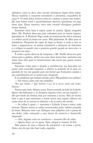 46
sabíamos como se dava uma invasão alienígena digna desse nome.
Discos voadores a cruzarem velozmente a atmosfera, esquadrões de
caças F­‑16 atrás deles, mísseis terra­‑ar e radares a apitar nos bunkers.
De uma forma irreal e assumidamente doentia, queríamos ver algo
desse tipo. Dessa maneira, seria uma invasão alienígena perfeita‑
mente normal.
Passámos meia hora à espera junto às janelas. Quase ninguém
falou. Ms. Paulson disse­‑nos para voltarmos para os nossos lugares.
Ignorámo­‑la. A Primeira Vaga ainda só acontecera há trinta minutos
e a ordem social já estava em cacos. Não parávamos de olhar para os
telemóveis. Ninguém foi capaz de ligar os factos: o avião a cair, as
luzes a apagarem­‑se, os nossos telemóveis a deixarem de funcionar
e o relógio na parede com o ponteiro grande parado no meio­‑dia e o
pequeno nas onze.
E então a porta abriu­‑se de rompante e Mr. Faulks disse­‑nos para
irmos para o ginásio. Achei isso uma ideia muito boa: juntarmo­‑nos
todos num sítio para os extraterrestres não terem que gastar muitas
muni­ções.
Seguimos todos para o ginásio e sentámo­‑nos nas bancadas em
quase total escuridão enquanto o diretor ia andando de lá para cá,
parando de vez em quando para nos berrar que ficássemos calados e
que esperássemos até os nossos pais chegarem.
E os estudantes que tinham trazido carro? Não podiam ir­‑se embora?
—	Os vossos carros não vão trabalhar.
Mas que merda...? Que história é essa de os nossos carros não traba­
lharem?
Passou uma hora. Depois outra. Estava sentada ao lado da Lizbeth.
Quase não falávamos e, se dizíamos alguma coisa, era em segredo —
não por medo do diretor, mas por estarmos à escuta. Não sei muito
bem o que é que estávamos a tentar ouvir, mas aquele silêncio era
como antes de as nuvens se abrirem e de se ouvir um trovão.
—	Se calhar é agora — sussurrou a Lizbeth. Coçou o nariz, toda
nervosa. Depois meteu as unhas envernizadas pelos cabelos pintados
de louro. Batucou com o pé. Esfregou uma pálpebra com a ponta de
um dedo; tinha começado a usar lentes de contacto e faziam­‑lhe
impressão.
—	Sim, alguma coisa vai acontecer— sussurrei­‑lhe de volta.
—	Quero dizer, vai ser agora. Tipo, chegou o momento. O fim.
Não parava de tirar a bateria do telemóvel e de tornar a pô­‑la.
Antes isso do que não fazer nada, suponho.
AQuintaOnda_PDF_imac.indd 46 3/26/14 4:10 PM
 
