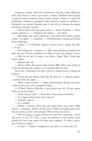 47
Começou a chorar. Tirei­‑lhe o telemóvel e dei­‑lhe a mão. Olhei em
volta. Ela não era a única que estava a chorar. Também havia alguns
a rezar. E outros estavam a fazer as duas coisas, a chorar e a rezar. Os
professores tinham­‑se agrupado todos junto às portas do ginásio, a
formarem um escudo humano para o caso de as criaturas do espaço
decidirem invadir a escola.
—	Havia tanta coisa que queria fazer — disse a Lizbeth. — Nem
sequer cheguei a... — Engoliu um soluço. — Tu sabes.
—	Desconfio que neste momento o que mais deve haver é gente
a fazer «tu sabes» — respondi. — Provavelmente mesmo por baixo
destas bancadas.
—	Achas? — A Lizbeth limpou as faces com a palma da mão.
— E tu?
—	Em relação ao «tu sabes»? — Não tinha problema nenhum em
falar de sexo. O meu problema era falar de sexo em relação a mim.
—	Oh, eu sei que tu nunca «tu sabes». Fogo! Não é disso que
estou a falar.
—	Julguei que era.
—	Estou a falar das nossas vidas, Cassie! Meu Deus, isto pode ser
o fim da porcaria do mundo e tu só queres falar de sexo!
Tirou­‑me o telemóvel da mão e pôs­‑se a tentar puxar a tampa da
bateria.
—	É por isso que devias dizer­‑lhe de uma vez — opinou depois,
a puxar os fios do capuz.
—	Dizer o quê a quem? — Sabia perfeitamente do que ela estava
a falar; estava só a ver se ganhava tempo.
—	O Ben! Devias dizer­‑lhe o que sentes por ele. O que sentes
desde a terceira classe.
—	Estás a gozar, não? — Senti­‑me a ficar muito vermelha.
—	E a seguir devias fazer sexo com ele.
—	 Lizbeth, cala­‑te.
—	É a verdade.
—	Desde a terceira classe que não quero fazer sexo com o Ben
Parish — sussurrei. Desde a terceira classe? Olhei de fugida para ver se
ela me estava a ouvir com atenção. Pelos vistos não estava.
—	No teu lugar, ia agora mesmo ter com ele e dizia­‑lhe: «Acho
que isto é o fim. É o fim, e raios me partam se vou morrer neste
ginásio de liceu sem nunca ter feito sexo contigo.» E sabes o que é
que eu fazia a seguir?
—	O quê? — Estava a imaginar a cara dele e a tentar não rir.
AQuintaOnda_PDF_imac.indd 47 3/26/14 4:10 PM
 
