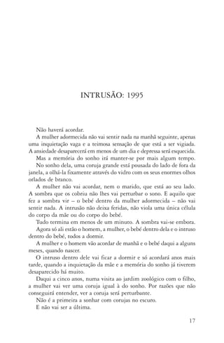 17
INTRUSÃO: 1995
Não haverá acordar.
A mulher adormecida não vai sentir nada na manhã seguinte, ape­nas
uma inquietação vaga e a teimosa sensação de que está a ser vigiada.
A an­siedade desaparecerá em menos de um dia e depressa será esquecida.
Mas a memória do sonho irá manter-se por mais algum tempo.
No sonho dela, uma coruja grande está pousada do lado de fora da
janela, a olhá-la fixamente através do vidro com os seus enormes olhos
orlados de branco.
A mulher não vai acordar, nem o marido, que está ao seu lado.
A som­bra que os cobriu não lhes vai perturbar o sono. E aquilo que
fez a sombra vir – o bebé dentro da mulher adormecida – não vai
sen­tir nada. A intrusão não deixa feridas, não viola uma única célula
do corpo da mãe ou do corpo do bebé.
Tudo termina em menos de um minuto. A sombra vai-se embora.
Agora só ali estão o homem, a mulher, o bebé dentro dela e o intruso
dentro do bebé, todos a dormir.
A mulher e o homem vão acordar de manhã e o bebé daqui a alguns
meses, quando nascer.
O intruso dentro dele vai ficar a dormir e só acordará anos mais
tarde, quando a inquietação da mãe e a memória do sonho já tiverem
desaparecido há muito.
Daqui a cinco anos, numa visita ao jardim zoológico com o filho,
a mulher vai ver uma coruja igual à do sonho. Por razões que não
conseguirá entender, ver a coruja será perturbante.
Não é a primeira a sonhar com corujas no escuro.
E não vai ser a última.
AQuintaOnda_PDF_imac.indd 17 3/26/14 4:10 PM
 