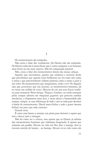 21
1
Os extraterrestres são estúpidos.
Não estou a falar dos verdadeiros. Os Outros não são estúpidos.
Os Outros estão tão à nossa frente que é como comparar o ser humano
mais burro ao cão mais esperto. Não há comparação possível.
Não, estou a falar dos extraterrestres dentro das nossas cabeças.
Aqueles que inventámos, aqueles que andamos a inventar desde
que percebemos que aquelas luzes brilhantes no céu eram sóis como
o nosso e que provavelmente tinham planetas como o nosso a girar à
sua volta. Os extraterrestres que imaginamos, estão a ver? Os daquele
tipo que gostaríamos que nos atacasse, os extraterrestres humanos. Já
os viram um milhão de vezes. Descem do céu nos seus discos voado‑
res para arrasarem Nova Iorque, Tóquio e Londres, ou então avançam
pelos campos adentro em máquinas gigantes que parecem aranhas
mecânicas, a dispararem raios laser, e nessa altura a humanidade põe
sempre, sempre, as suas diferenças de lado e une­‑se toda para derrotar
a horda de extraterrestres. David mata Golias e toda a gente (menos
Golias) vai para casa toda contente.
Grande treta.
É como uma barata a arranjar um plano para derrotar o sapato que
está a descer para a esmagar.
Não há como ter a certeza, mas aposto que os Outros já sabiam
dos extraterrestres humanos que tínhamos imaginado. E aposto que
acharam um piadão. Devem ter rido até lhes doer a barriga. Isto se
tiverem sentido de humor... ou barriga. Devem ter­‑se rido como nós
AQuintaOnda_PDF_imac.indd 21 3/26/14 4:10 PM
 