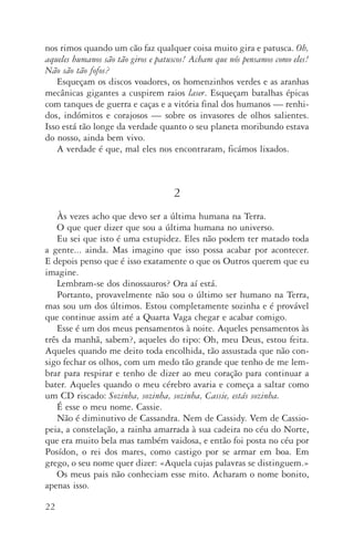 22
nos rimos quando um cão faz qualquer coisa muito gira e patusca. Oh,
aqueles humanos são tão giros e patuscos! Acham que nós pensamos como eles!
Não são tão fofos?
Esqueçam os discos voadores, os homenzinhos verdes e as aranhas
mecânicas gigantes a cuspirem raios laser. Esqueçam batalhas épicas
com tanques de guerra e caças e a vitória final dos humanos — renhi‑
dos, indómitos e corajosos — sobre os invasores de olhos salientes.
Isso está tão longe da verdade quanto o seu planeta moribundo estava
do nosso, ainda bem vivo.
A verdade é que, mal eles nos encontraram, ficámos lixados.
2
Às vezes acho que devo ser a última humana na Terra.
O que quer dizer que sou a última humana no universo.
Eu sei que isto é uma estupidez. Eles não podem ter matado toda
a gente... ainda. Mas imagino que isso possa acabar por acontecer.
E depois penso que é isso exatamente o que os Outros querem que eu
imagine.
Lembram­‑se dos dinossauros? Ora aí está.
Portanto, provavelmente não sou o último ser humano na Terra,
mas sou um dos últimos. Estou completamente sozinha e é provável
que continue assim até a Quarta Vaga chegar e acabar comigo.
Esse é um dos meus pensamentos à noite. Aqueles pensamentos às
três da manhã, sabem?, aqueles do tipo: Oh, meu Deus, estou feita.
Aqueles quando me deito toda encolhida, tão assustada que não con‑
sigo fechar os olhos, com um medo tão grande que tenho de me lem­
brar para respirar e tenho de dizer ao meu coração para continuar a
bater. Aqueles quando o meu cérebro avaria e começa a saltar como
um CD riscado: Sozinha, sozinha, sozinha, Cassie, estás sozinha.
É esse o meu nome. Cassie.
Não é diminutivo de Cassandra. Nem de Cassidy. Vem de Cassio‑
peia, a constelação, a rainha amarrada à sua cadeira no céu do Norte,
que era muito bela mas também vaidosa, e então foi posta no céu por
Posídon, o rei dos mares, como castigo por se armar em boa. Em
grego, o seu nome quer dizer: «Aquela cujas palavras se distinguem.»
Os meus pais não conheciam esse mito. Acharam o nome bonito,
apenas isso.
AQuintaOnda_PDF_imac.indd 22 3/26/14 4:10 PM
 