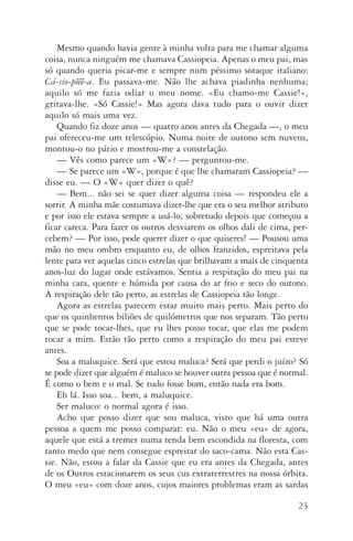 23
Mesmo quando havia gente à minha volta para me chamar alguma
coisa, nunca ninguém me chamava Cassiopeia. Apenas o meu pai, mas
só quando queria picar­‑me e sempre num péssimo sotaque italiano:
Cá­‑sio­‑pêêê­‑a. Eu passava­‑me. Não lhe achava piadinha nenhuma;
aquilo só me fazia odiar o meu nome. «Eu chamo­‑me Cassie!»,
gritava­‑lhe. «Só Cassie!» Mas agora dava tudo para o ouvir dizer
aquilo só mais uma vez.
Quando fiz doze anos — quatro anos antes da Chegada —, o meu
pai ofereceu­‑me um telescópio. Numa noite de outono sem nuvens,
montou­‑o no pátio e mostrou­‑me a constelação.
—	Vês como parece um «W»? — perguntou­‑me.
—	Se parece um «W», porque é que lhe chamaram Cassio­peia? —
disse eu. — O «W» quer dizer o quê?
—	Bem... não sei se quer dizer alguma coisa — respondeu ele a
sorrir. A minha mãe costumava dizer­‑lhe que era o seu melhor atributo
e por isso ele estava sempre a usá­‑lo, sobretudo depois que começou a
ficar careca. Para fazer os outros desviarem os olhos dali de cima, per‑
cebem? — Por isso, pode querer dizer o que quise­res! — Pousou uma
mão no meu ombro enquanto eu, de olhos franzidos, espreitava pela
lente para ver aquelas cinco estrelas que brilhavam a mais de cinquenta
anos­‑luz do lugar onde estávamos. Sentia a respiração do meu pai na
minha cara, quente e húmida por causa do ar frio e seco do outono.
A respiração dele tão perto, as estrelas de Cassiopeia tão longe.
Agora as estrelas parecem estar muito mais perto. Mais perto do
que os quinhentos biliões de quilómetros que nos separam. Tão perto
que se pode tocar­‑lhes, que eu lhes posso tocar, que elas me podem
tocar a mim. Estão tão perto como a respiração do meu pai esteve
antes.
Soa a maluquice. Será que estou maluca? Será que perdi o juízo? Só
se pode dizer que alguém é maluco se houver outra pessoa que é normal.
É como o bem e o mal. Se tudo fosse bom, então nada era bom.
Eh lá. Isso soa... bem, a maluquice.
Ser maluco: o normal agora é isso.
Acho que posso dizer que sou maluca, visto que há uma outra
pessoa a quem me posso comparar: eu. Não o meu «eu» de agora,
aquele que está a tremer numa tenda bem escondida na floresta, com
tanto medo que nem consegue espreitar do saco­‑cama. Não esta Cas‑
sie. Não, estou a falar da Cassie que eu era antes da Chegada, antes
de os Outros estacionarem os seus cus extraterrestres na nossa órbita.
O meu «eu» com doze anos, cujos maiores problemas eram as sardas
AQuintaOnda_PDF_imac.indd 23 3/26/14 4:10 PM
 