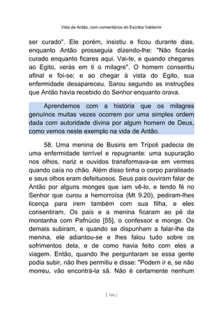 Vida de Antão, com comentários do Escriba Valdemir
ser curado". Ele porém, insistiu e ficou durante dias,
enquanto Antão prosseguia dizendo-lhe: "Não ficarás
curado enquanto ficares aqui. Vai-te, e quando chegares
ao Egito, verás em ti o milagre". O homem consentiu
afinal e foi-se; e ao chegar à vista do Egito, sua
enfermidade desapareceu. Sarou segundo as instruções
que Antão havia recebido do Senhor enquanto orava.
Aprendemos com a história que os milagres
genuínos muitas vezes ocorrem por uma simples ordem
dada com autoridade divina por algum homem de Deus,
como vemos neste exemplo na vida de Antão.
58. Uma menina de Busiris em Trípoli padecia de
uma enfermidade terrível e repugnante: uma supuração
nos olhos, nariz e ouvidos transformava-se em vermes
quando caía no chão. Além disso tinha o corpo paralisado
e seus olhos eram defeituosos. Seus pais ouviram falar de
Antão por alguns monges que iam vê-lo, e tendo fé no
Senhor que curou a hemorroísa (Mt 9.20), pediram-lhes
licença para irem também com sua filha, e eles
consentiram. Os pais e a menina ficaram ao pé da
montanha com Pafnúcio [55], o confessor e monge. Os
demais subiram, e quando se dispunham a falar-lhe da
menina, ele adiantou-se e lhes falou tudo sobre os
sofrimentos dela, e de como havia feito com eles a
viagem. Então, quando lhe perguntaram se essa gente
podia subir, não lhes permitiu e disse: "Podem ir e, se não
morreu, vão encontrá-la sã. Não é certamente nenhum
[ 100 ]
 