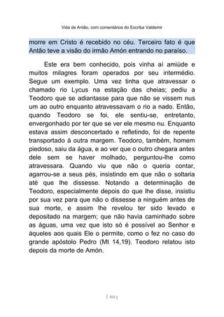 Vida de Antão, com comentários do Escriba Valdemir
morre em Cristo é recebido no céu. Terceiro fato é que
Antão teve a visão do irmão Amón entrando no paraíso.
Este era bem conhecido, pois vinha aí amiúde e
muitos milagres foram operados por seu intermédio.
Segue um exemplo. Uma vez tinha que atravessar o
chamado rio Lycus na estação das cheias; pediu a
Teodoro que se adiantasse para que não se vissem nus
um ao outro enquanto atravessavam o rio a nado. Então,
quando Teodoro se foi, ele sentiu-se, entretanto,
envergonhado por ter que se ver ele mesmo nu. Enquanto
estava assim desconcertado e refletindo, foi de repente
transportado à outra margem. Teodoro, também, homem
piedoso, saiu da água, e ao ver que o outro chegara antes
dele sem se haver molhado, perguntou-lhe como
atravessara. Quando viu que não o queria contar,
agarrou-se a seus pés, insistindo em que não o soltaria
até que lhe dissesse. Notando a determinação de
Teodoro, especialmente depois do que lhe disse, insistiu
por sua vez para que não o dissesse a ninguém antes de
sua morte, e assim lhe revelou ter sido levado e
depositado na margem; que não havia caminhado sobre
as águas, uma vez que isto só é possível ao Senhor e
àqueles aos quais Ele o permite, como o fez no caso do
grande apóstolo Pedro (Mt 14,19). Teodoro relatou isto
depois da morte de Amón.
[ 103 ]
 