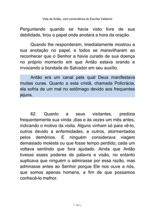 Vida de Antão, com comentários do Escriba Valdemir
Perguntando quando se havia visto livre de sua
debilidade, tirou o papel onde anotara a hora da oração.
Quando lhe responderam, imediatamente mostrou a
sua anotação no papel, e todos se maravilharam ao
reconhecer que o Senhor a havia curado de sua doença
no próprio momento em que Antão estava orando e
invocando a bondade do Salvador em seu auxílio.
Antão era um canal pela qual Deus manifestava
muitas curas. Quanto a esta cristã, chamada Policrácia,
ela sofria de um mal no estômago devido aos frequentes
jejuns.
62. Quanto a seus visitantes, predizia
frequentemente sua vinda ,dias e às vezes um mês antes,
indicando o motivo da visita. Alguns vinham só para vê-lo,
outros devido a enfermidades, e outros, atormentados
pelos demônios. E ninguém considerava viagem
demasiado molesta ou que fosse tempo perdido; cada um
voltava sentindo que fora ajudado. Ainda que Antão
tivesse esses poderes de palavra e visão, no entanto
suplicava que ninguém o admirasse por essa razão, mas
admirasse antes ao Senhor porque Ele nos ouve a nós,
que somos apenas homens, a fim de que possamos
conhecê-lo melhor.
[ 105 ]
 
