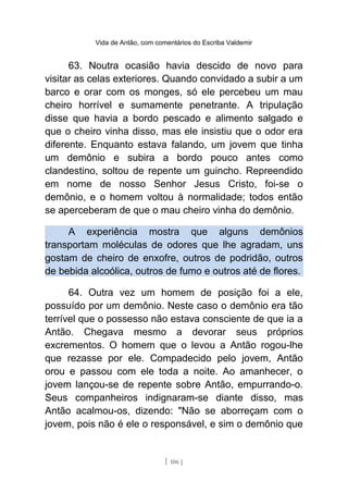 Vida de Antão, com comentários do Escriba Valdemir
63. Noutra ocasião havia descido de novo para
visitar as celas exteriores. Quando convidado a subir a um
barco e orar com os monges, só ele percebeu um mau
cheiro horrível e sumamente penetrante. A tripulação
disse que havia a bordo pescado e alimento salgado e
que o cheiro vinha disso, mas ele insistiu que o odor era
diferente. Enquanto estava falando, um jovem que tinha
um demônio e subira a bordo pouco antes como
clandestino, soltou de repente um guincho. Repreendido
em nome de nosso Senhor Jesus Cristo, foi-se o
demônio, e o homem voltou à normalidade; todos então
se aperceberam de que o mau cheiro vinha do demônio.
A experiência mostra que alguns demônios
transportam moléculas de odores que lhe agradam, uns
gostam de cheiro de enxofre, outros de podridão, outros
de bebida alcoólica, outros de fumo e outros até de flores.
64. Outra vez um homem de posição foi a ele,
possuído por um demônio. Neste caso o demônio era tão
terrível que o possesso não estava consciente de que ia a
Antão. Chegava mesmo a devorar seus próprios
excrementos. O homem que o levou a Antão rogou-lhe
que rezasse por ele. Compadecido pelo jovem, Antão
orou e passou com ele toda a noite. Ao amanhecer, o
jovem lançou-se de repente sobre Antão, empurrando-o.
Seus companheiros indignaram-se diante disso, mas
Antão acalmou-os, dizendo: "Não se aborreçam com o
jovem, pois não é ele o responsável, e sim o demônio que
[ 106 ]
 