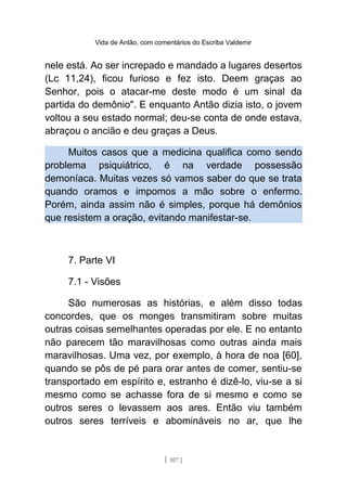 Vida de Antão, com comentários do Escriba Valdemir
nele está. Ao ser increpado e mandado a lugares desertos
(Lc 11,24), ficou furioso e fez isto. Deem graças ao
Senhor, pois o atacar-me deste modo é um sinal da
partida do demônio". E enquanto Antão dizia isto, o jovem
voltou a seu estado normal; deu-se conta de onde estava,
abraçou o ancião e deu graças a Deus.
Muitos casos que a medicina qualifica como sendo
problema psiquiátrico, é na verdade possessão
demoníaca. Muitas vezes só vamos saber do que se trata
quando oramos e impomos a mão sobre o enfermo.
Porém, ainda assim não é simples, porque há demônios
que resistem a oração, evitando manifestar-se.
7. Parte VI
7.1 - Visões
São numerosas as histórias, e além disso todas
concordes, que os monges transmitiram sobre muitas
outras coisas semelhantes operadas por ele. E no entanto
não parecem tão maravilhosas como outras ainda mais
maravilhosas. Uma vez, por exemplo, à hora de noa [60],
quando se pôs de pé para orar antes de comer, sentiu-se
transportado em espírito e, estranho é dizê-lo, viu-se a si
mesmo como se achasse fora de si mesmo e como se
outros seres o levassem aos ares. Então viu também
outros seres terríveis e abomináveis no ar, que lhe
[ 107 ]
 