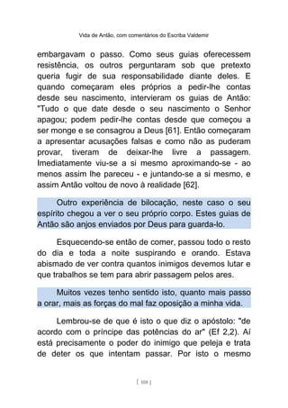 Vida de Antão, com comentários do Escriba Valdemir
embargavam o passo. Como seus guias oferecessem
resistência, os outros perguntaram sob que pretexto
queria fugir de sua responsabilidade diante deles. E
quando começaram eles próprios a pedir-lhe contas
desde seu nascimento, intervieram os guias de Antão:
"Tudo o que date desde o seu nascimento o Senhor
apagou; podem pedir-lhe contas desde que começou a
ser monge e se consagrou a Deus [61]. Então começaram
a apresentar acusações falsas e como não as puderam
provar, tiveram de deixar-lhe livre a passagem.
Imediatamente viu-se a si mesmo aproximando-se - ao
menos assim lhe pareceu - e juntando-se a si mesmo, e
assim Antão voltou de novo à realidade [62].
Outro experiência de bilocação, neste caso o seu
espírito chegou a ver o seu próprio corpo. Estes guias de
Antão são anjos enviados por Deus para guarda-lo.
Esquecendo-se então de comer, passou todo o resto
do dia e toda a noite suspirando e orando. Estava
abismado de ver contra quantos inimigos devemos lutar e
que trabalhos se tem para abrir passagem pelos ares.
Muitos vezes tenho sentido isto, quanto mais passo
a orar, mais as forças do mal faz oposição a minha vida.
Lembrou-se de que é isto o que diz o apóstolo: "de
acordo com o príncipe das potências do ar" (Ef 2,2). Aí
está precisamente o poder do inimigo que peleja e trata
de deter os que intentam passar. Por isto o mesmo
[ 108 ]
 