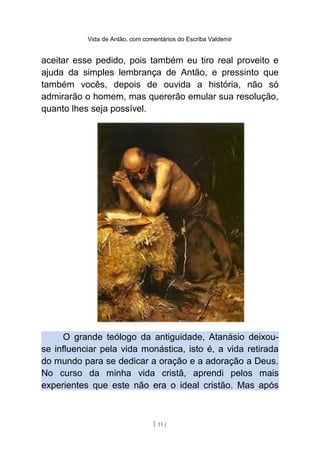 Vida de Antão, com comentários do Escriba Valdemir
aceitar esse pedido, pois também eu tiro real proveito e
ajuda da simples lembrança de Antão, e pressinto que
também vocês, depois de ouvida a história, não só
admirarão o homem, mas quererão emular sua resolução,
quanto lhes seja possível.
O grande teólogo da antiguidade, Atanásio deixou-
se influenciar pela vida monástica, isto é, a vida retirada
do mundo para se dedicar a oração e a adoração a Deus.
No curso da minha vida cristã, aprendi pelos mais
experientes que este não era o ideal cristão. Mas após
[ 11 ]
 