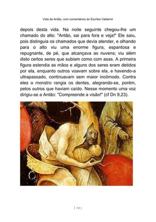 Vida de Antão, com comentários do Escriba Valdemir
depois desta vida. Na noite seguinte chegou-lhe um
chamado do alto: "Antão, sai para fora e veja!" Ele saiu,
pois distinguia os chamados que devia atender, e olhando
para o alto viu uma enorme figura, espantosa e
repugnante, de pé, que alcançava as nuvens; viu além
disto certos seres que subiam como com asas. A primeira
figura estendia as mãos e alguns dos seres eram detidos
por ela, enquanto outros voavam sobre ela, e havendo-a
ultrapassado, continuavam sem maior incômodo. Contra
eles o monstro rangia os dentes, alegrando-se, porém,
pelos outros que haviam caído. Nesse momento uma voz
dirigiu-se a Antão: "Compreende a visão!" (cf Dn 9,23).
[ 110 ]
 