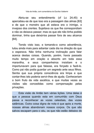 Vida de Antão, com comentários do Escriba Valdemir
Abriu-se seu entendimento (cf Lc 24,45) e
apercebeu-se de que isso era a passagem das almas [63]
e de que o monstro que ali estava era o inimigo, o
invejoso dos crentes. Sujeitava os que lhe correspondiam
e não os deixava passar; mas os que ele não tinha podido
dominar, tinha que deixá-los passar fora de seu alcance
[64].
Tendo visto isso, e tomando-o como advertência,
lutou ainda mais para adiantar cada dia na direção do que
o esperava. Não tinha nenhuma inclinação para falar
acerca destas coisas. Quando, porém, havia passado
muito tempo em oração e absorto em toda essa
maravilha, e seus companheiros insistiam e o
importunavam para que falasse, era forçado a fazê-lo.
Como pai não podia guardar um segredo ante seus filhos.
Sentia que sua própria consciência era limpa e que
contar-lhes isto poderia servir-lhes de ajuda. Conheceriam
o bom fruto da vida ascética, e que muitas vezes as
visões são concedidas como compensação pelas
privações.
Esta visão de Antão tem várias lições. Uma delas é
que a pessoa quando esta em comunhão com Deus
passa a reconhecer as vozes celestiais, das vozes
satânicas. Outra coisa digna de nota é que após a morte,
nossas almas abandonam nossos corpos. Os que são
salvos escapam para o céu, os que não estão debaixo do
[ 111 ]
 