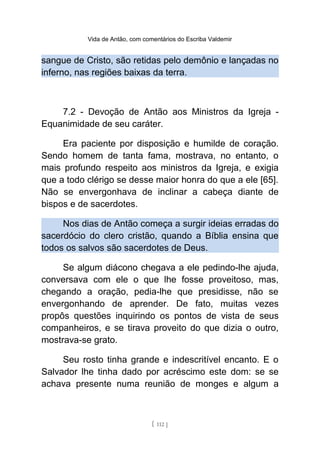 Vida de Antão, com comentários do Escriba Valdemir
sangue de Cristo, são retidas pelo demônio e lançadas no
inferno, nas regiões baixas da terra.
7.2 - Devoção de Antão aos Ministros da Igreja -
Equanimidade de seu caráter.
Era paciente por disposição e humilde de coração.
Sendo homem de tanta fama, mostrava, no entanto, o
mais profundo respeito aos ministros da Igreja, e exigia
que a todo clérigo se desse maior honra do que a ele [65].
Não se envergonhava de inclinar a cabeça diante de
bispos e de sacerdotes.
Nos dias de Antão começa a surgir ideias erradas do
sacerdócio do clero cristão, quando a Bíblia ensina que
todos os salvos são sacerdotes de Deus.
Se algum diácono chegava a ele pedindo-lhe ajuda,
conversava com ele o que lhe fosse proveitoso, mas,
chegando a oração, pedia-lhe que presidisse, não se
envergonhando de aprender. De fato, muitas vezes
propôs questões inquirindo os pontos de vista de seus
companheiros, e se tirava proveito do que dizia o outro,
mostrava-se grato.
Seu rosto tinha grande e indescritível encanto. E o
Salvador lhe tinha dado por acréscimo este dom: se se
achava presente numa reunião de monges e algum a
[ 112 ]
 
