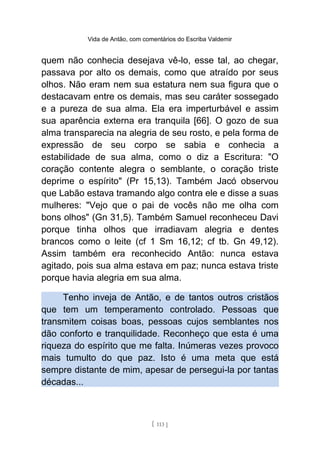 Vida de Antão, com comentários do Escriba Valdemir
quem não conhecia desejava vê-lo, esse tal, ao chegar,
passava por alto os demais, como que atraído por seus
olhos. Não eram nem sua estatura nem sua figura que o
destacavam entre os demais, mas seu caráter sossegado
e a pureza de sua alma. Ela era imperturbável e assim
sua aparência externa era tranquila [66]. O gozo de sua
alma transparecia na alegria de seu rosto, e pela forma de
expressão de seu corpo se sabia e conhecia a
estabilidade de sua alma, como o diz a Escritura: "O
coração contente alegra o semblante, o coração triste
deprime o espírito" (Pr 15,13). Também Jacó observou
que Labão estava tramando algo contra ele e disse a suas
mulheres: "Vejo que o pai de vocês não me olha com
bons olhos" (Gn 31,5). Também Samuel reconheceu Davi
porque tinha olhos que irradiavam alegria e dentes
brancos como o leite (cf 1 Sm 16,12; cf tb. Gn 49,12).
Assim também era reconhecido Antão: nunca estava
agitado, pois sua alma estava em paz; nunca estava triste
porque havia alegria em sua alma.
Tenho inveja de Antão, e de tantos outros cristãos
que tem um temperamento controlado. Pessoas que
transmitem coisas boas, pessoas cujos semblantes nos
dão conforto e tranquilidade. Reconheço que esta é uma
riqueza do espírito que me falta. Inúmeras vezes provoco
mais tumulto do que paz. Isto é uma meta que está
sempre distante de mim, apesar de persegui-la por tantas
décadas...
[ 113 ]
 
