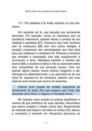 Vida de Antão, com comentários do Escriba Valdemir
7.3 - Por lealdade à fé Antão intervém na luta anti-
ariana.
Em assuntos de fé, sua devoção era sumamente
admirável. Por exemplo, nunca se relacionou com os
cismáticos melecianos, sabedor desde o começo de sua
maldade e apostasia [67]. Tampouco teve trato amistoso
com os maniqueus [68] nem com outros hereges, à
exceção unicamente das admoestações que lhes fazia
para que voltassem à verdadeira fé. Pensava e ensinava
que amizade e associação com eles prejudicavam e
arruinavam a alma. Detestava também a heresia dos
arianos [69], e exortava a todos a não se acercarem deles
nem compartilhar de sua perversa crença. Uma vez
quando alguns desses ímpios arianos chegaram a ele,
interrogou-os detalhadamente; e ao aperceber-se de sua
ímpia fé, expulsou-os da montanha, dizendo que suas
palavras eram piores que veneno de serpentes.
Arianos eram grupos de cristãos seguidores do
pensamento do bispo Ário que pregava que Cristo não
preexistia como Deus, e negava a Triunidade divina.
69. Quando numa ocasião os arianos espalharam a
mentira de que partilhava de suas opiniões, demonstrou
que estava enojado e irritado contra eles. Respondendo
ao chamado dos bispos e de todos os irmãos [70], desceu
a montanha e entrando em Alexandria denunciou os
[ 114 ]
 