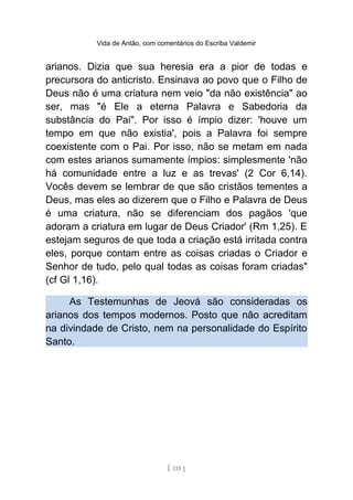 Vida de Antão, com comentários do Escriba Valdemir
arianos. Dizia que sua heresia era a pior de todas e
precursora do anticristo. Ensinava ao povo que o Filho de
Deus não é uma criatura nem veio "da não existência" ao
ser, mas "é Ele a eterna Palavra e Sabedoria da
substância do Pai". Por isso é ímpio dizer: 'houve um
tempo em que não existia', pois a Palavra foi sempre
coexistente com o Pai. Por isso, não se metam em nada
com estes arianos sumamente ímpios: simplesmente 'não
há comunidade entre a luz e as trevas' (2 Cor 6,14).
Vocês devem se lembrar de que são cristãos tementes a
Deus, mas eles ao dizerem que o Filho e Palavra de Deus
é uma criatura, não se diferenciam dos pagãos 'que
adoram a criatura em lugar de Deus Criador' (Rm 1,25). E
estejam seguros de que toda a criação está irritada contra
eles, porque contam entre as coisas criadas o Criador e
Senhor de tudo, pelo qual todas as coisas foram criadas"
(cf Gl 1,16).
As Testemunhas de Jeová são consideradas os
arianos dos tempos modernos. Posto que não acreditam
na divindade de Cristo, nem na personalidade do Espírito
Santo.
[ 115 ]
 