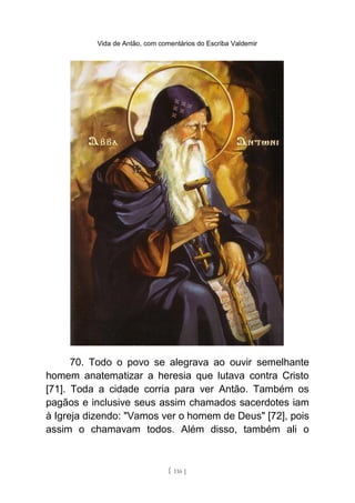 Vida de Antão, com comentários do Escriba Valdemir
70. Todo o povo se alegrava ao ouvir semelhante
homem anatematizar a heresia que lutava contra Cristo
[71]. Toda a cidade corria para ver Antão. Também os
pagãos e inclusive seus assim chamados sacerdotes iam
à Igreja dizendo: "Vamos ver o homem de Deus" [72], pois
assim o chamavam todos. Além disso, também ali o
[ 116 ]
 