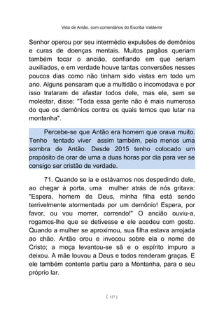 Vida de Antão, com comentários do Escriba Valdemir
Senhor operou por seu intermédio expulsões de demônios
e curas de doenças mentais. Muitos pagãos queriam
também tocar o ancião, confiando em que seriam
auxiliados, e em verdade houve tantas conversões nesses
poucos dias como não tinham sido vistas em todo um
ano. Alguns pensaram que a multidão o incomodava e por
isso trataram de afastar todos dele, mas ele, sem se
molestar, disse: "Toda essa gente não é mais numerosa
do que os demônios contra os quais temos que lutar na
montanha".
Percebe-se que Antão era homem que orava muito.
Tenho tentado viver assim também, pelo menos uma
sombra de Antão. Desde 2015 tenho colocado um
propósito de orar de uma a duas horas por dia para ver se
consigo ser cristão de verdade.
71. Quando se ia e estávamos nos despedindo dele,
ao chegar à porta, uma mulher atrás de nós gritava:
"Espera, homem de Deus, minha filha está sendo
terrivelmente atormentada por um demônio! Espera, por
favor, ou vou morrer, correndo!" O ancião ouviu-a,
rogamos-lhe que se detivesse e ele acedeu com gosto.
Quando a mulher se aproximou, sua filha estava arrojada
ao chão. Antão orou e invocou sobre ela o nome de
Cristo; a moça levantou-se sã e o espírito impuro a
deixou. A mãe louvou a Deus e todos renderam graças. E
ele também contente partiu para a Montanha, para o seu
próprio lar.
[ 117 ]
 