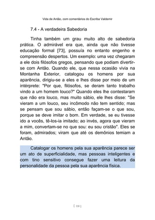 Vida de Antão, com comentários do Escriba Valdemir
7.4 - A verdadeira Sabedoria
Tinha também um grau muito alto de sabedoria
prática. O admirável era que, ainda que não tivesse
educação formal [73], possuía no entanto engenho e
compreensão despertos. Um exemplo: uma vez chegaram
a ele dois filósofos gregos, pensando que podiam divertir-
se com Antão. Quando ele, que nessa ocasião vivia na
Montanha Exterior, catalogou os homens por sua
aparência, dirigiu-se a eles e lhes disse por meio de um
intérprete: "Por que, filósofos, se deram tanto trabalho
vindo a um homem louco?" Quando eles lhe contestaram
que não era louco, mas muito sábio, ele lhes disse: "Se
vieram a um louco, seu incômodo não tem sentido; mas
se pensam que sou sábio, então façam-se o que sou,
porque se deve imitar o bom. Em verdade, se eu tivesse
ido a vocês, tê-los-ia imitado; ao invés, agora que vieram
a mim, convertam-se no que sou: eu sou cristão". Eles se
foram, admirados; viram que até os demônios temiam a
Antão.
Catalogar os homens pela sua aparência parece ser
um ato de superficialidade, mas pessoas inteligentes e
com tino sensitivo consegue fazer uma leitura da
personalidade da pessoa pela sua aparência física.
[ 118 ]
 