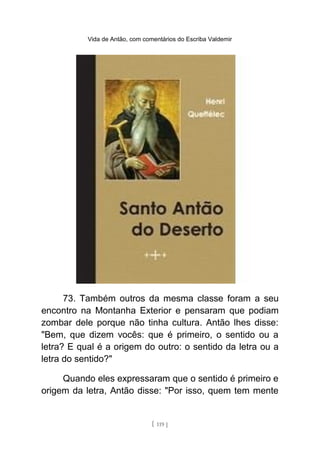 Vida de Antão, com comentários do Escriba Valdemir
73. Também outros da mesma classe foram a seu
encontro na Montanha Exterior e pensaram que podiam
zombar dele porque não tinha cultura. Antão lhes disse:
"Bem, que dizem vocês: que é primeiro, o sentido ou a
letra? E qual é a origem do outro: o sentido da letra ou a
letra do sentido?"
Quando eles expressaram que o sentido é primeiro e
origem da letra, Antão disse: "Por isso, quem tem mente
[ 119 ]
 