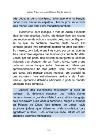 Vida de Antão, com comentários do Escriba Valdemir
três décadas de cristianismo, acho que é uma benção
poder viver em retiro espiritual. Tenho procurado viver
pelo menos uma vida semi-monástica também.
Realmente, para monges, a vida de Antão é modelo
ideal de vida ascética. Assim, não desconfiem dos relatos
que receberam de outros a respeito dele, mas certifiquem-
se de que, ao contrário, ouviram muito pouco. Em
verdade, pouco lhes contaram quando há tanto que dizer.
Eu mesmo, com tudo o que lhes conto por cartas, apenas
lhes transmitirei algumas das lembranças que tenho dele.
Vocês, por sua parte, não deixem de perguntar a todos os
viajantes que cheguem de cá. Assim, talvez, com o que
cada um conte do que saiba, ter-se-á um relato que
aproximadamente lhe faça justiça. Bem, quando recebi
sua carta, quis mandar alguns monges, em especial os
que estiveram mais estreitamente unidos a ele. Assim
teria eu aprendido detalhes adicionais e poderia mandar
um relato mais completo.
Apesar dos evangélicos repudiarem a ideia de
monges, não devemos esquecer que muitos destes
homens foram os grandes intelectuais e sábios da igreja,
pois dedicavam suas vidas a santidade, oração e estudos
da Palavra de Deus. Nos tempos de Jesus havia
ascéticos judeus que viviam em vida monástica para
agradarem a Deus. Tudo indica que João Batista era um
daqueles essênios monásticos.
[ 12 ]
 