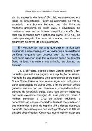 Vida de Antão, com comentários do Escriba Valdemir
sã não necessita das letras" [74]. Isto os assombrou e a
todos os circunstantes. Foram-se admirados de ver tal
sabedoria num homem iletrado, que não tinha as
maneiras grosseiras de quem viveu e envelheceu na
montanha, mas era um homem simpático e cortês. Seu
falar era sazonado com a sabedoria divina (cf Cl 4,6), de
modo que ninguém lhe tinha má vontade, mas todos se
alegravam de haver ido em sua procura.
Em verdade tem pessoas que passam a vida toda
estudando e não conseguem ver evidências da existência
de Deus, enquanto tem pessoas que não tem estudo,
nem curso superior, mas tem o sentido capaz de detectar
Deus na água, nas nuvens, nos animais, nas plantas, nas
estrelas.
74. E por certo, depois destes vieram outros. Eram
daqueles que entre os pagãos têm reputação de sábios.
Pediram-lhe que suscitasse uma controvérsia sobre nossa
fé em Cristo. Quando procuravam arguir com sofismas a
partir da pregação da divina Cruz, a fim de zombar, Antão
guardou silêncio por um momento e, compadecendo-se
primeiro da ignorância deles, disse logo por um intérprete
que fazia excelente tradução de suas palavras: "Que é
melhor: confessar a Cruz ou atribuir adultérios e
pederastias aos assim chamados deuses? Pois manter o
que mantemos é sinal de espírito viril e denota desprezo
da morte, enquanto que o que vocês pretendem só fala de
paixões desenfreadas. Outra vez, que é melhor: dizer que
[ 120 ]
 