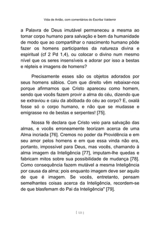 Vida de Antão, com comentários do Escriba Valdemir
a Palavra de Deus imutável permaneceu a mesma ao
tomar corpo humano para salvação e bem da humanidade
de modo que ao compartilhar o nascimento humano pôde
fazer os homens participantes da natureza divina e
espiritual (cf 2 Pd 1,4), ou colocar o divino num mesmo
nível que os seres insensíveis e adorar por isso a bestas
e répteis e imagens de homens?
Precisamente esses são os objetos adorados por
seus homens sábios. Com que direito vêm rebaixar-nos
porque afirmamos que Cristo apareceu como homem,
sendo que vocês fazem provir a alma do céu, dizendo que
se extraviou e caiu da abóbada do céu ao corpo? E, oxalá
fosse só o corpo humano, e não que se mudasse e
emigrasse no de bestas e serpentes! [75].
Nossa fé declara que Cristo veio para salvação das
almas, e vocês erroneamente teorizam acerca de uma
Alma incriada [76]. Cremos no poder da Providência e em
seu amor pelos homens e em que essa vinda não era,
portanto, impossível para Deus, mas vocês, chamando à
alma imagem da Inteligência [77], imputam-lhe quedas e
fabricam mitos sobre sua possibilidade de mudança [78].
Como consequência fazem mutável a mesma Inteligência
por causa da alma; pois enquanto imagem deve ser aquilo
de que é imagem. Se vocês, entretanto, pensam
semelhantes coisas acerca da Inteligência, recordem-se
de que blasfemam do Pai da Inteligência" [79].
[ 121 ]
 
