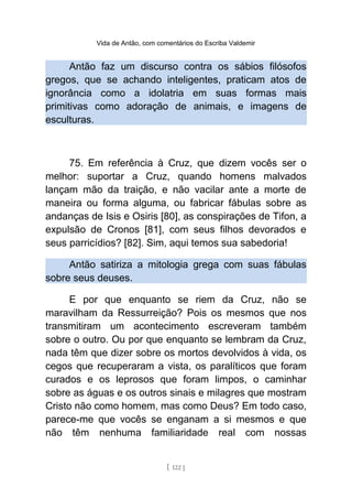 Vida de Antão, com comentários do Escriba Valdemir
Antão faz um discurso contra os sábios filósofos
gregos, que se achando inteligentes, praticam atos de
ignorância como a idolatria em suas formas mais
primitivas como adoração de animais, e imagens de
esculturas.
75. Em referência à Cruz, que dizem vocês ser o
melhor: suportar a Cruz, quando homens malvados
lançam mão da traição, e não vacilar ante a morte de
maneira ou forma alguma, ou fabricar fábulas sobre as
andanças de Isis e Osiris [80], as conspirações de Tifon, a
expulsão de Cronos [81], com seus filhos devorados e
seus parricídios? [82]. Sim, aqui temos sua sabedoria!
Antão satiriza a mitologia grega com suas fábulas
sobre seus deuses.
E por que enquanto se riem da Cruz, não se
maravilham da Ressurreição? Pois os mesmos que nos
transmitiram um acontecimento escreveram também
sobre o outro. Ou por que enquanto se lembram da Cruz,
nada têm que dizer sobre os mortos devolvidos à vida, os
cegos que recuperaram a vista, os paralíticos que foram
curados e os leprosos que foram limpos, o caminhar
sobre as águas e os outros sinais e milagres que mostram
Cristo não como homem, mas como Deus? Em todo caso,
parece-me que vocês se enganam a si mesmos e que
não têm nenhuma familiaridade real com nossas
[ 122 ]
 