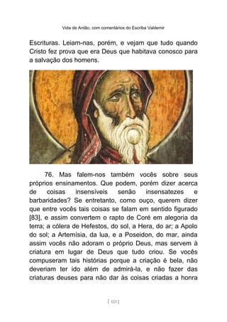 Vida de Antão, com comentários do Escriba Valdemir
Escrituras. Leiam-nas, porém, e vejam que tudo quando
Cristo fez prova que era Deus que habitava conosco para
a salvação dos homens.
76. Mas falem-nos também vocês sobre seus
próprios ensinamentos. Que podem, porém dizer acerca
de coisas insensíveis senão insensatezes e
barbaridades? Se entretanto, como ouço, querem dizer
que entre vocês tais coisas se falam em sentido figurado
[83], e assim convertem o rapto de Coré em alegoria da
terra; a cólera de Hefestos, do sol, a Hera, do ar; a Apolo
do sol; a Artemísia, da lua, e a Poseidon, do mar, ainda
assim vocês não adoram o próprio Deus, mas servem à
criatura em lugar de Deus que tudo criou. Se vocês
compuseram tais histórias porque a criação é bela, não
deveriam ter ido além de admirá-la, e não fazer das
criaturas deuses para não dar às coisas criadas a honra
[ 123 ]
 