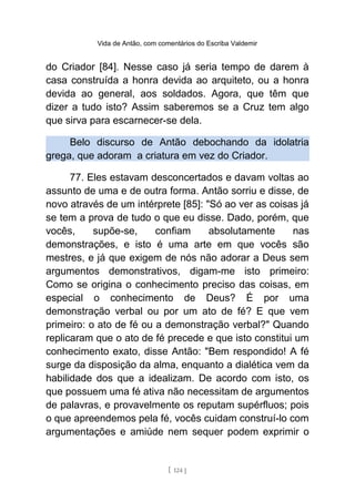 Vida de Antão, com comentários do Escriba Valdemir
do Criador [84]. Nesse caso já seria tempo de darem à
casa construída a honra devida ao arquiteto, ou a honra
devida ao general, aos soldados. Agora, que têm que
dizer a tudo isto? Assim saberemos se a Cruz tem algo
que sirva para escarnecer-se dela.
Belo discurso de Antão debochando da idolatria
grega, que adoram a criatura em vez do Criador.
77. Eles estavam desconcertados e davam voltas ao
assunto de uma e de outra forma. Antão sorriu e disse, de
novo através de um intérprete [85]: "Só ao ver as coisas já
se tem a prova de tudo o que eu disse. Dado, porém, que
vocês, supõe-se, confiam absolutamente nas
demonstrações, e isto é uma arte em que vocês são
mestres, e já que exigem de nós não adorar a Deus sem
argumentos demonstrativos, digam-me isto primeiro:
Como se origina o conhecimento preciso das coisas, em
especial o conhecimento de Deus? É por uma
demonstração verbal ou por um ato de fé? E que vem
primeiro: o ato de fé ou a demonstração verbal?" Quando
replicaram que o ato de fé precede e que isto constitui um
conhecimento exato, disse Antão: "Bem respondido! A fé
surge da disposição da alma, enquanto a dialética vem da
habilidade dos que a idealizam. De acordo com isto, os
que possuem uma fé ativa não necessitam de argumentos
de palavras, e provavelmente os reputam supérfluos; pois
o que apreendemos pela fé, vocês cuidam construí-lo com
argumentações e amiúde nem sequer podem exprimir o
[ 124 ]
 