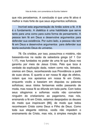 Vida de Antão, com comentários do Escriba Valdemir
que nós percebemos. A conclusão é que uma fé ativa é
melhor e mais forte de que seus argumentos sofísticos.
Incrível esta argumentação de Antão sobre a fé. A fé
é o fundamento. A dialética é uma habilidade que serve
tanto para uma como para outra forma de pensamento. A
pessoa tem fé em Deus e desenvolve argumentos para
defender sua existência. Por outro lado, a pessoa não tem
fé em Deus e desenvolve argumentos para defender sua
teoria excluindo Deus do universo.
78. Os cristãos, por isso, possuímos o mistério, não
baseando-nos na razão da sabedoria grega (cf 1 Cor
1,17), mas fundados no poder de uma fé que Deus nos
garantiu por meio de Jesus Cristo. Pelo que toca à
verdade da explicação dada, notem como nós, iletrados,
cremos em Deus, reconhecendo sua Providência a partir
de suas obras. E quanto a ser nossa fé algo de efetivo,
notem que nos apoiamos em nossa fé em Cristo,
enquanto vocês a baseiam em disputas ou palavras
sofísticas; seus ídolos fantasmas estão passando de
moda, mas nossa fé se difunde em toda parte. Com todos
seus silogismos e sofismas vocês não convertem
ninguém do cristianismo ao paganismo, mas nós,
ensinando a fé em Cristo, estamos despojados os deuses
do medo que inspiravam [86], de modo que todos
reconhecem Cristo como Deus e Filho de Deus. Como
toda sua elegante retórica, vocês não impedem o
ensinamento de Cristo, mas nós, à simples menção do
[ 125 ]
 