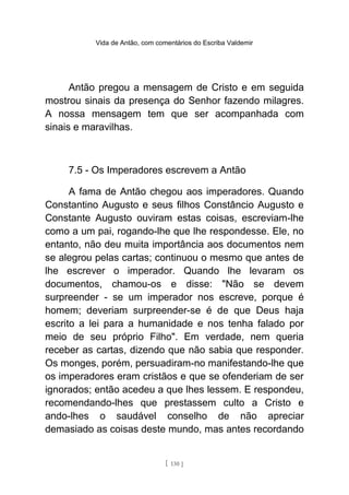Vida de Antão, com comentários do Escriba Valdemir
Antão pregou a mensagem de Cristo e em seguida
mostrou sinais da presença do Senhor fazendo milagres.
A nossa mensagem tem que ser acompanhada com
sinais e maravilhas.
7.5 - Os Imperadores escrevem a Antão
A fama de Antão chegou aos imperadores. Quando
Constantino Augusto e seus filhos Constâncio Augusto e
Constante Augusto ouviram estas coisas, escreviam-lhe
como a um pai, rogando-lhe que lhe respondesse. Ele, no
entanto, não deu muita importância aos documentos nem
se alegrou pelas cartas; continuou o mesmo que antes de
lhe escrever o imperador. Quando lhe levaram os
documentos, chamou-os e disse: "Não se devem
surpreender - se um imperador nos escreve, porque é
homem; deveriam surpreender-se é de que Deus haja
escrito a lei para a humanidade e nos tenha falado por
meio de seu próprio Filho". Em verdade, nem queria
receber as cartas, dizendo que não sabia que responder.
Os monges, porém, persuadiram-no manifestando-lhe que
os imperadores eram cristãos e que se ofenderiam de ser
ignorados; então acedeu a que lhes lessem. E respondeu,
recomendando-lhes que prestassem culto a Cristo e
ando-lhes o saudável conselho de não apreciar
demasiado as coisas deste mundo, mas antes recordando
[ 130 ]
 