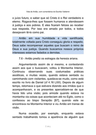 Vida de Antão, com comentários do Escriba Valdemir
o juízo futuro, e saber que só Cristo é o Rei verdadeiro e
eterno. Rogava-lhes que fossem humanos e atendessem
à justiça e aos pobres. E eles ficaram felizes ao receber
sua resposta. Por isso era amado por todos, e todos
desejavam tê-lo como pai.
Antão em sua humildade e vida santificada,
totalmente voltada para Cristo conseguiu gloria e respeito.
Deus sabe recompensar aqueles que buscam o reino de
Deus e sua justiça. Quando buscamos nossos próprios
interesses estamos fadados a derrotas.
7.6 - Antão prediz os estragos da heresia ariana.
Argumentando assim de si mesmo, e contestando
assim aos que o buscavam, voltou à Montanha Interior.
Continuou observando suas costumadas práticas
ascéticas, e muitas vezes, quando estava sentado ou
caminhando com visitantes, quedava-se mudo, como está
escrito no livro de Daniel (cf 4.16 LXX). Depois de algum
tempo, retomava o que estivera dizendo aos irmãos que o
acompanhavam, e os presentes apercebiam-se de que
havia tido uma visão; pois amiúde quando estava na
montanha via coisas que aconteciam até no Egito, como o
confessou ao bispo Serapião [87], quando este se
encontrava na Montanha Interior e viu Antão em transe de
visão.
Numa ocasião, por exemplo, enquanto estava
sentado trabalhando tomou a aparência de alguém que
[ 131 ]
 