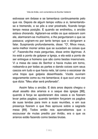 Vida de Antão, com comentários do Escriba Valdemir
estivesse em êxtase e se lamentava continuamente pelo
que via. Depois de algum tempo voltou a si, lamentando-
se e tremendo, e se pôs a orar prostrado, ficando longo
tempo nessa posição. E quando se endireitou, o ancião
estava chorando. Agitaram-se então os que estavam com
ele, alarmaram-se muitíssimo, e lhe perguntaram o que se
passava; urgiram-no por tanto tempo que o obrigaram a
falar. Suspirando profundamente, disse: "O', filhos meus,
seria melhor morrer antes que se sucedam as coisas que
vi". Fazendo-lhe mais perguntas, disse entre lágrimas: A
ira está a ponto de golpear a Igreja, e ela está a ponto de
ser entregue a homens que são como bestas insensíveis.
Vi a mesa da casa do Senhor e havia mulas em torno,
rodeando-a por todas as partes e dando coices com seus
cascos em tudo e que havia nela, tal como o escoicear de
uma tropa que golpeia desenfreada. Vocês ouviram
seguramente como eu me lamentava; é que ouvi uma voz
que dizia: "Meu altar será profanado".
Assim falou o ancião. E dois anos depois chegou o
atual assalto dos arianos e o saque das igrejas [88],
quando à força se apoderaram dos vasos e os fizeram
levar pelos pagãos; quando também forçaram os pagãos
de suas tendas para irem a suas reuniões, e em sua
presença fizeram o que lhes aprouve sobre a sagrada
mesa [89]. Todos então nos apercebemos que o
escoucear de mulas predito por Antão, era o que os
arianos estão fazendo como bestas brutas.
[ 132 ]
 