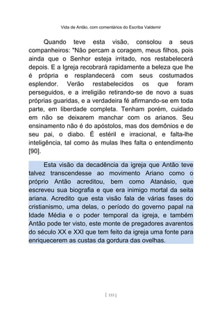 Vida de Antão, com comentários do Escriba Valdemir
Quando teve esta visão, consolou a seus
companheiros: "Não percam a coragem, meus filhos, pois
ainda que o Senhor esteja irritado, nos restabelecerá
depois. E a Igreja recobrará rapidamente a beleza que lhe
é própria e resplandecerá com seus costumados
esplendor. Verão restabelecidos os que foram
perseguidos, e a irreligião retirando-se de novo a suas
próprias guaridas, e a verdadeira fé afirmando-se em toda
parte, em liberdade completa. Tenham porém, cuidado
em não se deixarem manchar com os arianos. Seu
ensinamento não é do apóstolos, mas dos demônios e de
seu pai, o diabo. É estéril e irracional, e falta-lhe
inteligência, tal como às mulas lhes falta o entendimento
[90].
Esta visão da decadência da igreja que Antão teve
talvez transcendesse ao movimento Ariano como o
próprio Antão acreditou, bem como Atanásio, que
escreveu sua biografia e que era inimigo mortal da seita
ariana. Acredito que esta visão fala de várias fases do
cristianismo, uma delas, o período do governo papal na
Idade Média e o poder temporal da igreja, e também
Antão pode ter visto, este monte de pregadores avarentos
do século XX e XXI que tem feito da igreja uma fonte para
enriquecerem as custas da gordura das ovelhas.
[ 133 ]
 