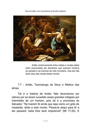 Vida de Antão, com comentários do Escriba Valdemir
Antão continuamente tinha visões e muitas delas
eram provocadas por demônios que queriam incitá-lo
ao pecado e as luxúrias da vida mundana, mas ele não
fazia caso das coisas deste mundo.
7.7 - Antão, Taumaturgo de Deus e Médico das
almas.
Tal é a história de Antão. Não deveríamos ser
céticos por se terem sucedido esses grandes milagres por
intermédio de um homem, pois tal é a promessa do
Salvador: "Se tiverem fé ainda que seja como um grão de
mostarda, dirão a este monte: 'Passa-te daqui para lá' e
ele passará; nada lhes será impossível" (Mt 17,20). E
[ 134 ]
 
