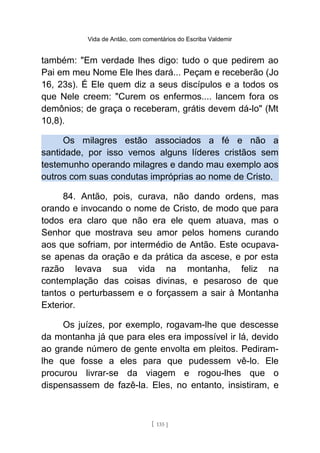 Vida de Antão, com comentários do Escriba Valdemir
também: "Em verdade lhes digo: tudo o que pedirem ao
Pai em meu Nome Ele lhes dará... Peçam e receberão (Jo
16, 23s). É Ele quem diz a seus discípulos e a todos os
que Nele creem: "Curem os enfermos.... lancem fora os
demônios; de graça o receberam, grátis devem dá-lo" (Mt
10,8).
Os milagres estão associados a fé e não a
santidade, por isso vemos alguns líderes cristãos sem
testemunho operando milagres e dando mau exemplo aos
outros com suas condutas impróprias ao nome de Cristo.
84. Antão, pois, curava, não dando ordens, mas
orando e invocando o nome de Cristo, de modo que para
todos era claro que não era ele quem atuava, mas o
Senhor que mostrava seu amor pelos homens curando
aos que sofriam, por intermédio de Antão. Este ocupava-
se apenas da oração e da prática da ascese, e por esta
razão levava sua vida na montanha, feliz na
contemplação das coisas divinas, e pesaroso de que
tantos o perturbassem e o forçassem a sair à Montanha
Exterior.
Os juízes, por exemplo, rogavam-lhe que descesse
da montanha já que para eles era impossível ir lá, devido
ao grande número de gente envolta em pleitos. Pediram-
lhe que fosse a eles para que pudessem vê-lo. Ele
procurou livrar-se da viagem e rogou-lhes que o
dispensassem de fazê-la. Eles, no entanto, insistiram, e
[ 135 ]
 