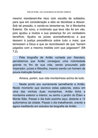 Vida de Antão, com comentários do Escriba Valdemir
mesmo mandaram-lhe réus com escolta de soldados,
para que em consideração a eles se decidisse a descer.
Sob tal pressão, e vendo-os lamentar-se, foi à Montanha
Exterior. De novo, o incômodo que teve não foi em vão,
pois ajudou a muitos e sua presença foi um verdadeiro
benefício. Ajudou os juízes aconselhando-os a que
dessem à justiça precedência sobre tudo o mais, que
temessem a Deus e que se recordassem de que "seriam
julgados com a mesma medida com que julgassem" (Mt
7,2).
Pela biografia de Antão contada por Atanásio,
percebemos que Antão conseguiu uma notoriedade
grande no fim de sua vida, sendo procurado pelo
imperador, juízes e filósofos, mesmo sendo um homem de
pouca instrução formal.
Amava, porém, sua vida montanhesa acima de tudo.
Neste ponto sou sumamente semelhante a Antão.
Neste momento que escrevo estas palavras, estou em
uma das minhas duas montanhas. Antão tinha a
montanha exterior e interior, eu tenho o jardim do Éden e
Monte Sião. Passei o dia todo sozinho aqui, distante a 13
quilometros da cidade. Passei o dia trabalhando, orando e
agora meditando em estudos da biografia de Antão.
[ 136 ]
 