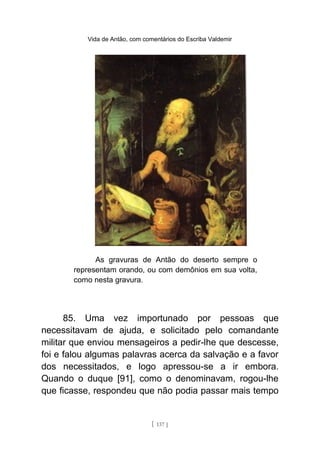 Vida de Antão, com comentários do Escriba Valdemir
As gravuras de Antão do deserto sempre o
representam orando, ou com demônios em sua volta,
como nesta gravura.
85. Uma vez importunado por pessoas que
necessitavam de ajuda, e solicitado pelo comandante
militar que enviou mensageiros a pedir-lhe que descesse,
foi e falou algumas palavras acerca da salvação e a favor
dos necessitados, e logo apressou-se a ir embora.
Quando o duque [91], como o denominavam, rogou-lhe
que ficasse, respondeu que não podia passar mais tempo
[ 137 ]
 