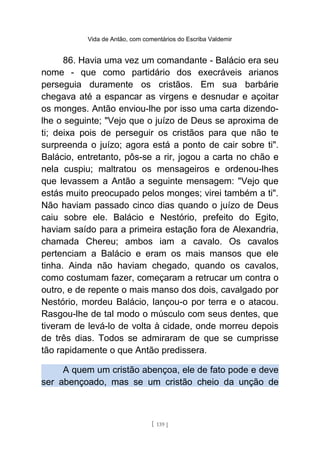 Vida de Antão, com comentários do Escriba Valdemir
86. Havia uma vez um comandante - Balácio era seu
nome - que como partidário dos execráveis arianos
perseguia duramente os cristãos. Em sua barbárie
chegava até a espancar as virgens e desnudar e açoitar
os monges. Antão enviou-lhe por isso uma carta dizendo-
lhe o seguinte; "Vejo que o juízo de Deus se aproxima de
ti; deixa pois de perseguir os cristãos para que não te
surpreenda o juízo; agora está a ponto de cair sobre ti".
Balácio, entretanto, pôs-se a rir, jogou a carta no chão e
nela cuspiu; maltratou os mensageiros e ordenou-lhes
que levassem a Antão a seguinte mensagem: "Vejo que
estás muito preocupado pelos monges; virei também a ti".
Não haviam passado cinco dias quando o juízo de Deus
caiu sobre ele. Balácio e Nestório, prefeito do Egito,
haviam saído para a primeira estação fora de Alexandria,
chamada Chereu; ambos iam a cavalo. Os cavalos
pertenciam a Balácio e eram os mais mansos que ele
tinha. Ainda não haviam chegado, quando os cavalos,
como costumam fazer, começaram a retrucar um contra o
outro, e de repente o mais manso dos dois, cavalgado por
Nestório, mordeu Balácio, lançou-o por terra e o atacou.
Rasgou-lhe de tal modo o músculo com seus dentes, que
tiveram de levá-lo de volta à cidade, onde morreu depois
de três dias. Todos se admiraram de que se cumprisse
tão rapidamente o que Antão predissera.
A quem um cristão abençoa, ele de fato pode e deve
ser abençoado, mas se um cristão cheio da unção de
[ 139 ]
 