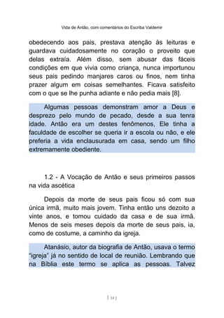 Vida de Antão, com comentários do Escriba Valdemir
obedecendo aos pais, prestava atenção às leituras e
guardava cuidadosamente no coração o proveito que
delas extraía. Além disso, sem abusar das fáceis
condições em que vivia como criança, nunca importunou
seus pais pedindo manjares caros ou finos, nem tinha
prazer algum em coisas semelhantes. Ficava satisfeito
com o que se lhe punha adiante e não pedia mais [8].
Algumas pessoas demonstram amor a Deus e
desprezo pelo mundo de pecado, desde a sua tenra
idade. Antão era um destes fenômenos, Ele tinha a
faculdade de escolher se queria ir a escola ou não, e ele
preferia a vida enclausurada em casa, sendo um filho
extremamente obediente.
1.2 - A Vocação de Antão e seus primeiros passos
na vida ascética
Depois da morte de seus pais ficou só com sua
única irmã, muito mais jovem. Tinha então uns dezoito a
vinte anos, e tomou cuidado da casa e de sua irmã.
Menos de seis meses depois da morte de seus pais, ia,
como de costume, a caminho da igreja.
Atanásio, autor da biografia de Antão, usava o termo
“igreja” já no sentido de local de reunião. Lembrando que
na Bíblia este termo se aplica as pessoas. Talvez
[ 14 ]
 